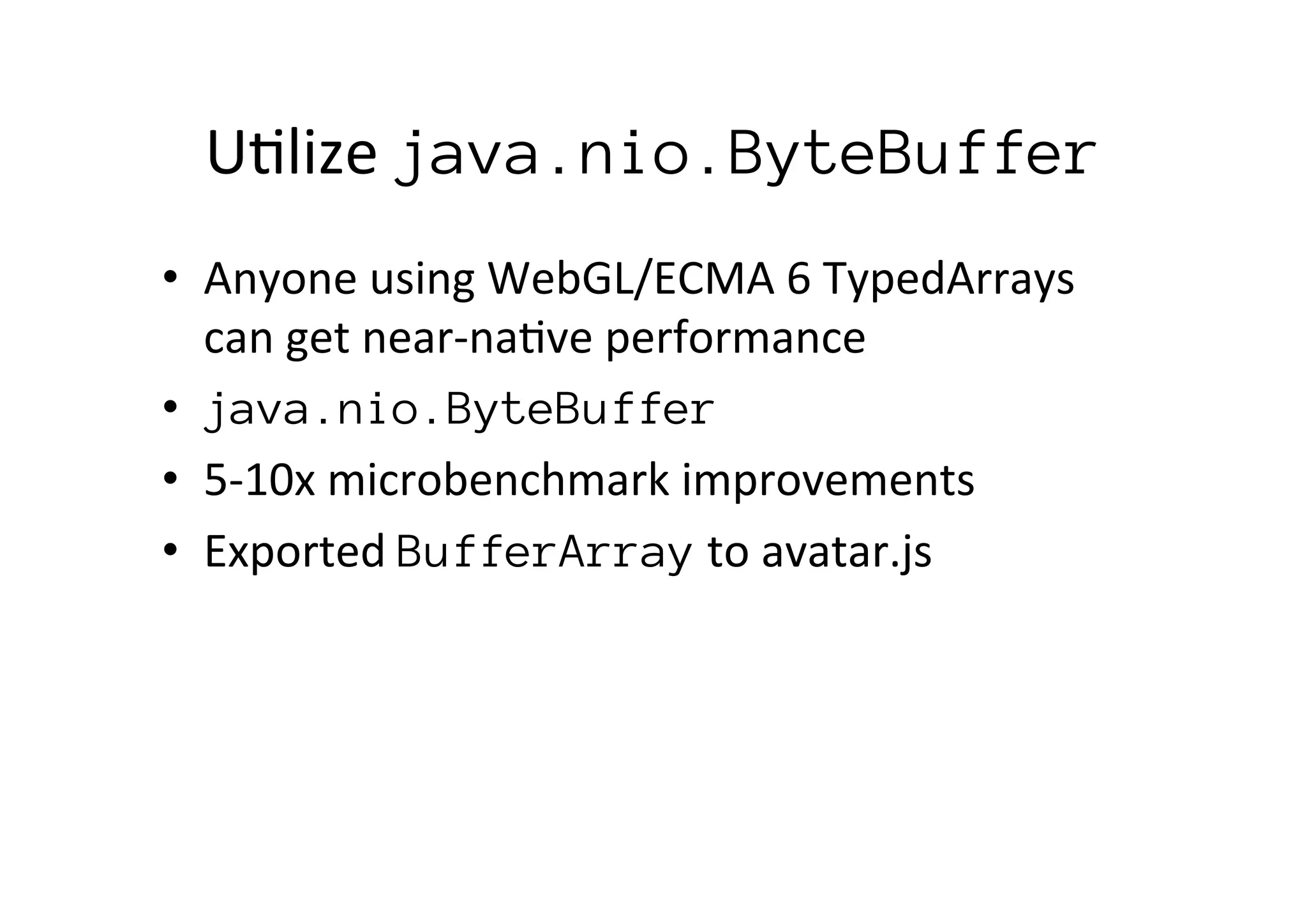 U*lize	
  java.nio.ByteBuffer
•  Anyone	
  using	
  WebGL/ECMA	
  6	
  TypedArrays	
  
can	
  get	
  near-­‐na*ve	
  performance	
  
•  java.nio.ByteBuffer	
  
•  5-­‐10x	
  microbenchmark	
  improvements	
  
•  Exported	
  BufferArray	
  to	
  avatar.js	
  
 