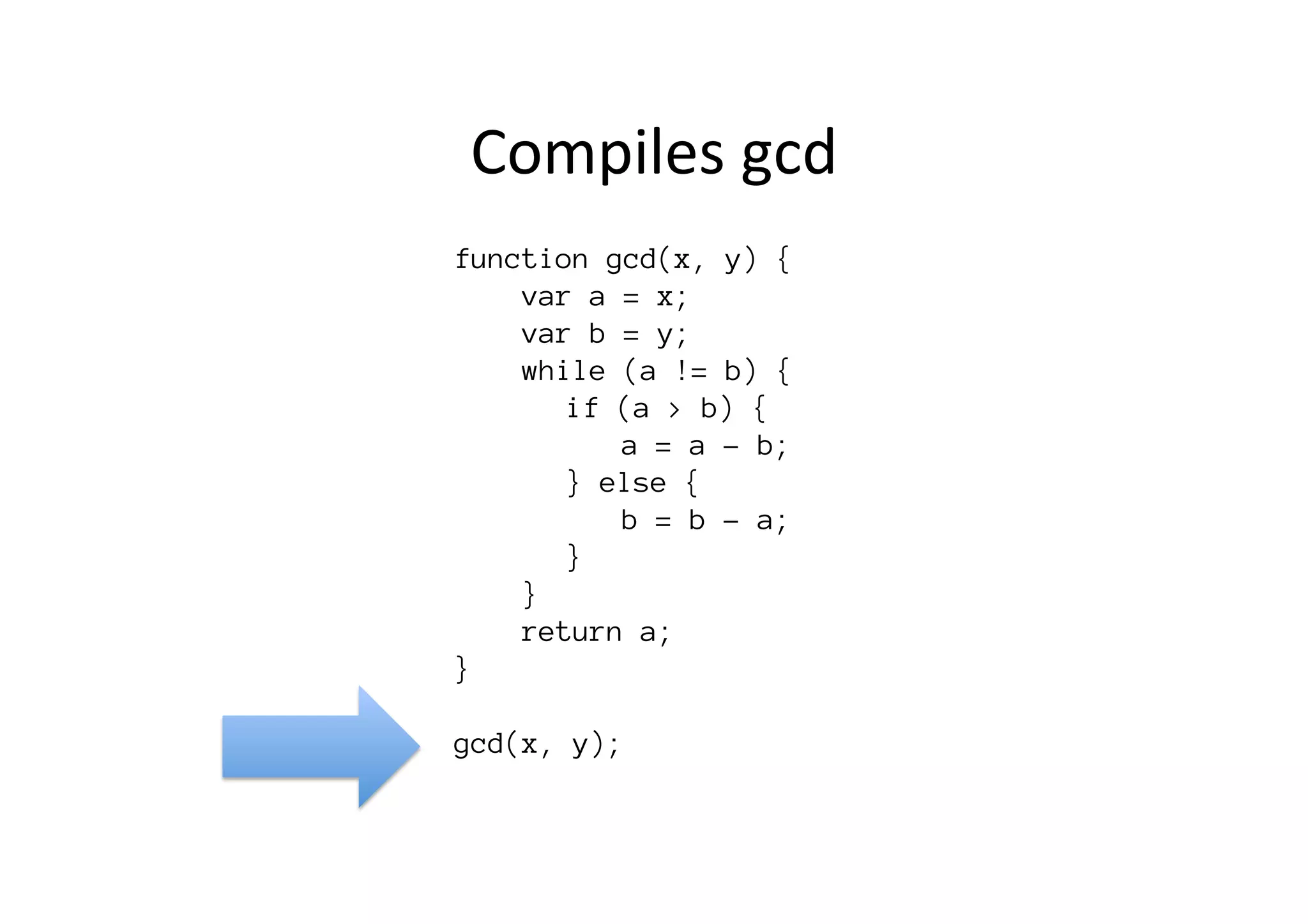 function gcd(x, y) {
var a = x;
var b = y;
while (a != b) {

 
if (a > b) {

 
 
a = a - b;

 
} else {

 
 
b = b - a;

 
} 

}
return a;
}

gcd(x, y);
Compiles	
  gcd	
  
 