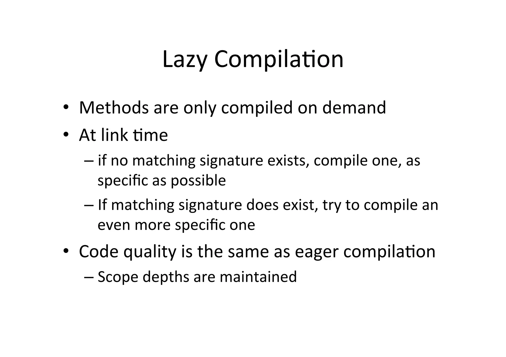 Lazy	
  Compila*on	
  
•  Methods	
  are	
  only	
  compiled	
  on	
  demand	
  
•  At	
  link	
  *me	
  
– if	
  no	
  matching	
  signature	
  exists,	
  compile	
  one,	
  as	
  
speciﬁc	
  as	
  possible	
  
– If	
  matching	
  signature	
  does	
  exist,	
  try	
  to	
  compile	
  an	
  
even	
  more	
  speciﬁc	
  one	
  
•  Code	
  quality	
  is	
  the	
  same	
  as	
  eager	
  compila*on	
  
– Scope	
  depths	
  are	
  maintained	
  
 