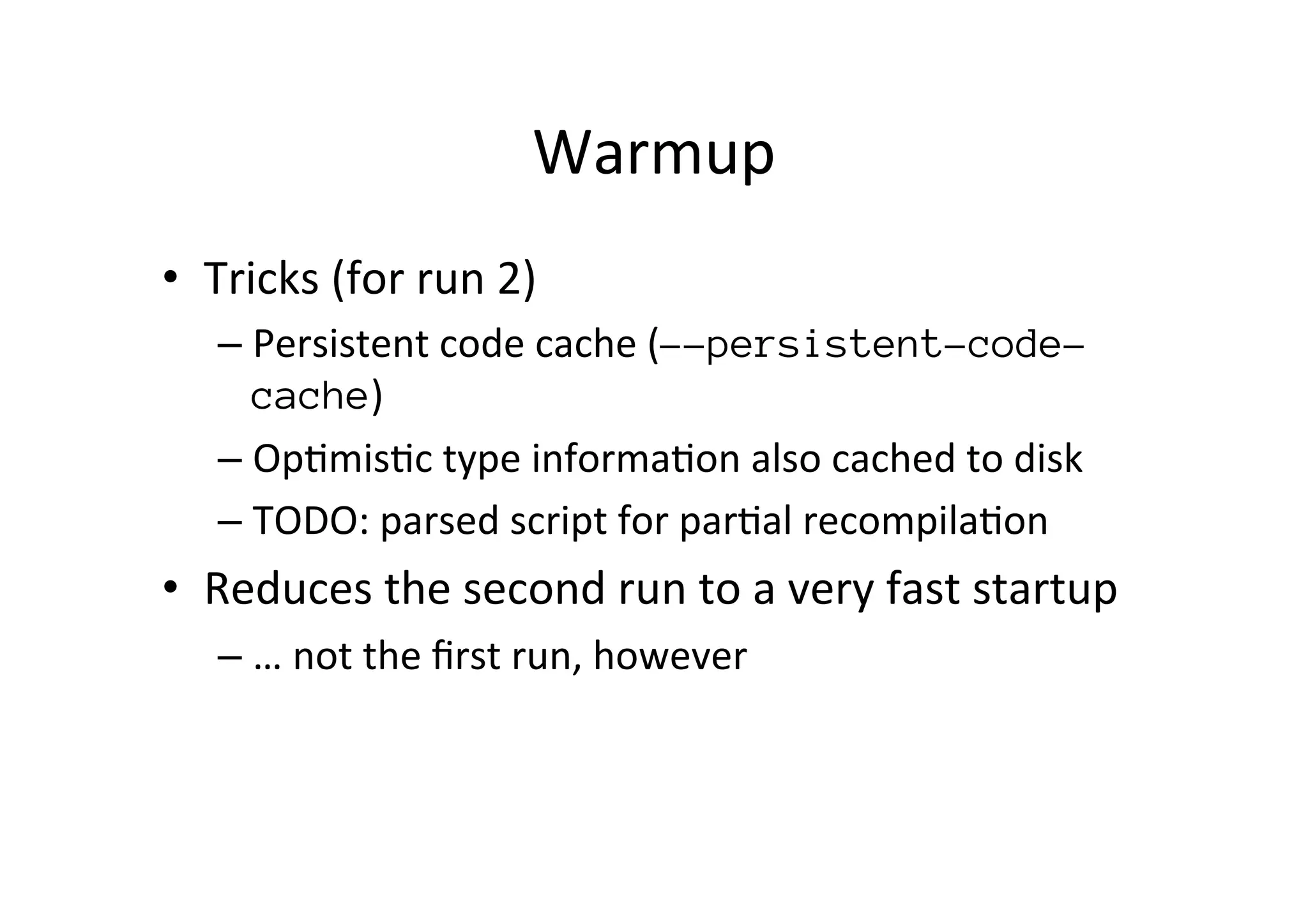 Warmup	
  
•  Tricks	
  (for	
  run	
  2)	
  
– Persistent	
  code	
  cache	
  (--persistent-code-
cache)	
  
– Op*mis*c	
  type	
  informa*on	
  also	
  cached	
  to	
  disk	
  
– TODO:	
  parsed	
  script	
  for	
  par*al	
  recompila*on	
  
•  Reduces	
  the	
  second	
  run	
  to	
  a	
  very	
  fast	
  startup	
  
– …	
  not	
  the	
  ﬁrst	
  run,	
  however	
  
 