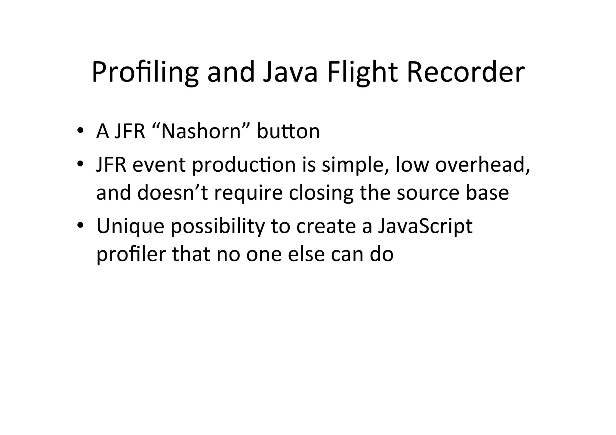 Proﬁling	
  and	
  Java	
  Flight	
  Recorder	
  
•  A	
  JFR	
  “Nashorn”	
  buPon	
  
•  JFR	
  event	
  produc*on	
  is	
  simple,	
  low	
  overhead,	
  
and	
  doesn’t	
  require	
  closing	
  the	
  source	
  base	
  
•  Unique	
  possibility	
  to	
  create	
  a	
  JavaScript	
  
proﬁler	
  that	
  no	
  one	
  else	
  can	
  do	
  
 