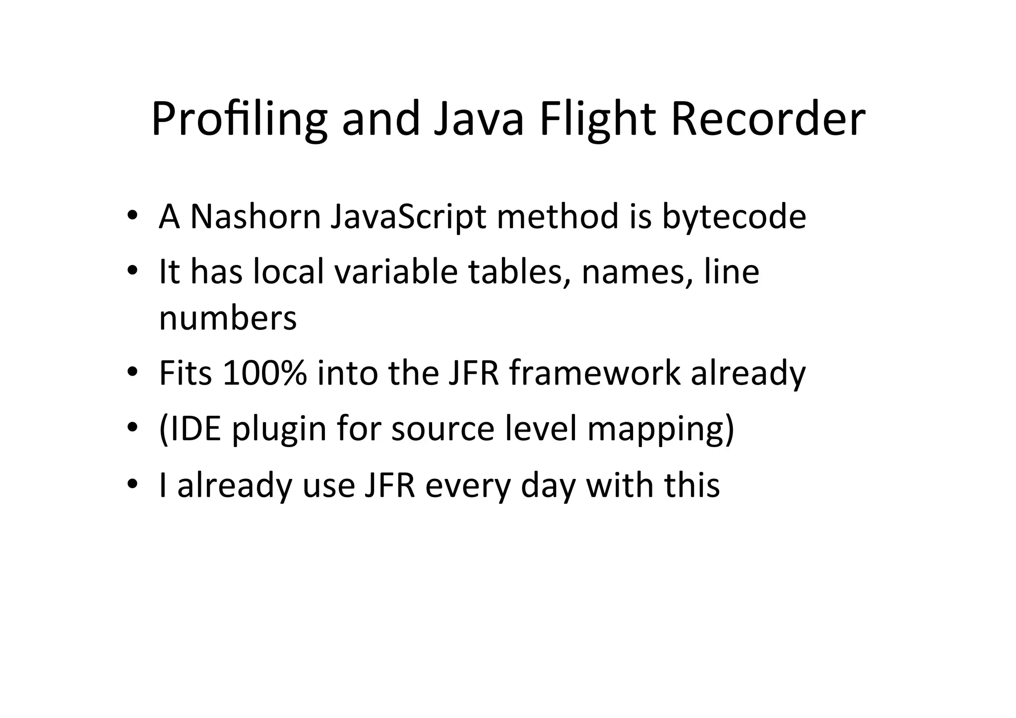 Proﬁling	
  and	
  Java	
  Flight	
  Recorder	
  
•  A	
  Nashorn	
  JavaScript	
  method	
  is	
  bytecode	
  
•  It	
  has	
  local	
  variable	
  tables,	
  names,	
  line	
  
numbers	
  
•  Fits	
  100%	
  into	
  the	
  JFR	
  framework	
  already	
  
•  (IDE	
  plugin	
  for	
  source	
  level	
  mapping)	
  
•  I	
  already	
  use	
  JFR	
  every	
  day	
  with	
  this	
  
 