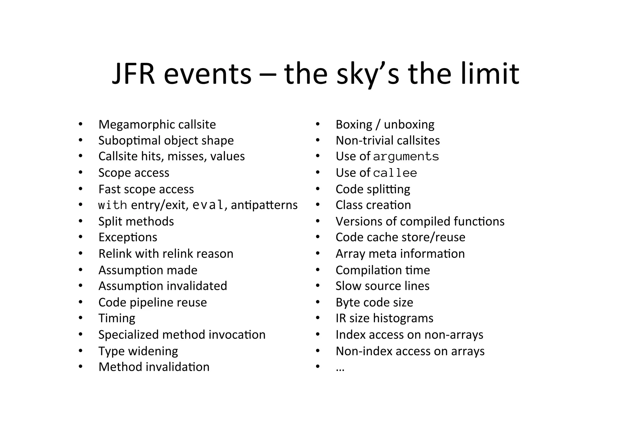 JFR	
  events	
  –	
  the	
  sky’s	
  the	
  limit	
  
•  Megamorphic	
  callsite	
  
•  Subop*mal	
  object	
  shape	
  
•  Callsite	
  hits,	
  misses,	
  values	
  
•  Scope	
  access	
  
•  Fast	
  scope	
  access	
  
•  with	
  entry/exit,	
  eval,	
  an*paPerns	
  
•  Split	
  methods	
  
•  Excep*ons	
  
•  Relink	
  with	
  relink	
  reason	
  
•  Assump*on	
  made	
  
•  Assump*on	
  invalidated	
  	
  
•  Code	
  pipeline	
  reuse	
  	
  
•  Timing	
  	
  
•  Specialized	
  method	
  invoca*on	
  	
  
•  Type	
  widening	
  
•  Method	
  invalida*on	
  
•  Boxing	
  /	
  unboxing	
  	
  
•  Non-­‐trivial	
  callsites	
  
•  Use	
  of	
  arguments	
  	
  
•  Use	
  of	
  callee	
  
•  Code	
  spliung	
  
•  Class	
  crea*on	
  
•  Versions	
  of	
  compiled	
  func*ons	
  	
  
•  Code	
  cache	
  store/reuse	
  	
  
•  Array	
  meta	
  informa*on	
  	
  
•  Compila*on	
  *me	
  	
  
•  Slow	
  source	
  lines	
  	
  
•  Byte	
  code	
  size	
  
•  IR	
  size	
  histograms	
  	
  
•  Index	
  access	
  on	
  non-­‐arrays	
  
•  Non-­‐index	
  access	
  on	
  arrays	
  
•  …	
  
 