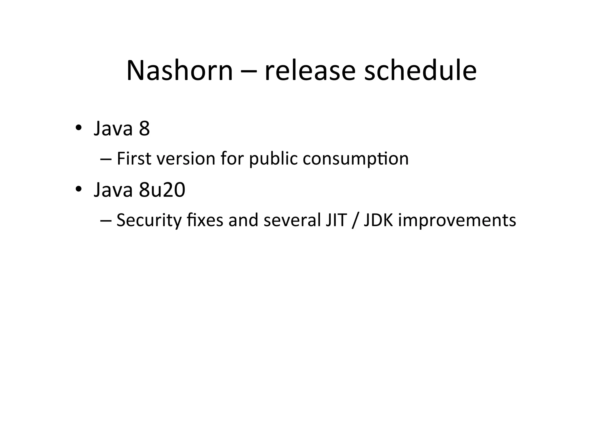 Nashorn	
  –	
  release	
  schedule	
  
•  Java	
  8	
  	
  
– First	
  version	
  for	
  public	
  consump*on	
  
•  Java	
  8u20	
  
– Security	
  ﬁxes	
  and	
  several	
  JIT	
  /	
  JDK	
  improvements	
  
 