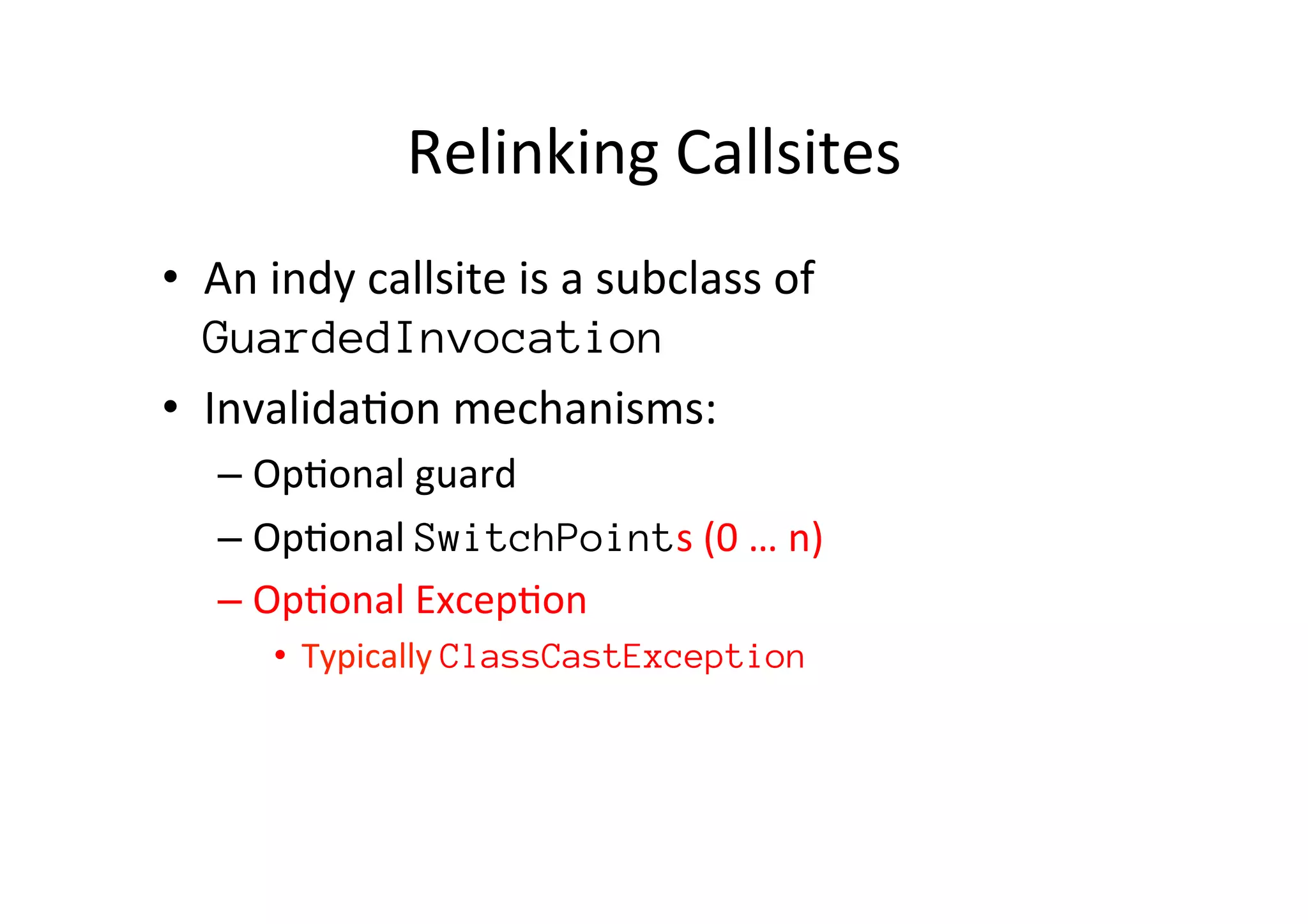 Relinking	
  Callsites	
  
•  An	
  indy	
  callsite	
  is	
  a	
  subclass	
  of	
  
GuardedInvocation
•  Invalida*on	
  mechanisms:	
  
– Op*onal	
  guard	
  
– Op*onal	
  SwitchPoints	
  (0	
  …	
  n)	
  
– Op*onal	
  Excep*on	
  
•  Typically	
  ClassCastException
 