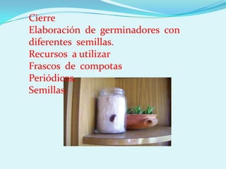 Cierre
Elaboración de germinadores con
diferentes semillas.
Recursos a utilizar
Frascos de compotas
Periódicos.
Semillas.
 