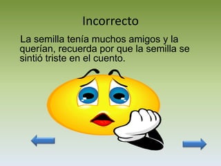 Incorrecto
La semilla tenía muchos amigos y la
querían, recuerda por que la semilla se
sintió triste en el cuento.
 