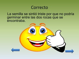 Correcto
La semilla se sintió triste por que no podría
germinar entre las dos rocas que se
encontraba.
 