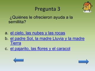 Pregunta 3
  ¿Quiénes le ofrecieron ayuda a la
 semillita?

a. el cielo, las nubes y las rocas
b. el padre Sol, la madre Lluvia y la madre
   Tierra
c. el pajarito, las flores y el caracol
 