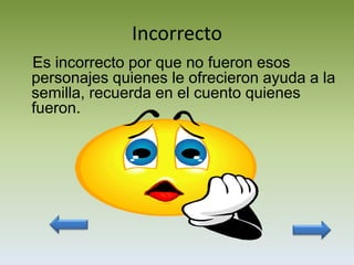 Incorrecto
Es incorrecto por que no fueron esos
personajes quienes le ofrecieron ayuda a la
semilla, recuerda en el cuento quienes
fueron.
 
