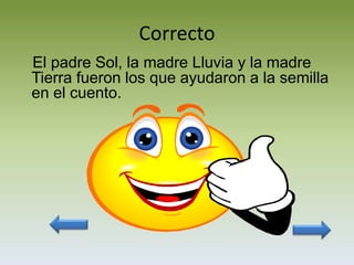 Correcto
El padre Sol, la madre Lluvia y la madre
Tierra fueron los que ayudaron a la semilla
en el cuento.
 