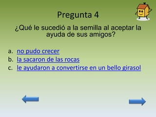 Pregunta 4
  ¿Qué le sucedió a la semilla al aceptar la
           ayuda de sus amigos?

a. no pudo crecer
b. la sacaron de las rocas
c. le ayudaron a convertirse en un bello girasol
 