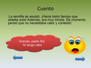 Cuento
La semilla se asustó. ¡Hacia tanto tiempo que
estaba sola! Además, era muy tímida. De momento
pensó que no necesitaba calor y contestó:




      -Gracias, padre Sol.
         Yo tengo calor.
 