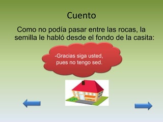 Cuento
 Como no podía pasar entre las rocas, la
semilla le habló desde el fondo de la casita:

            -Gracias siga usted,
             pues no tengo sed.
 
