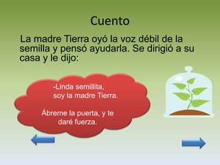 Cuento
La madre Tierra oyó la voz débil de la
semilla y pensó ayudarla. Se dirigió a su
casa y le dijo:

        -Linda semillita,
        soy la madre Tierra.

     Ábreme la puerta, y te
         daré fuerza.
 