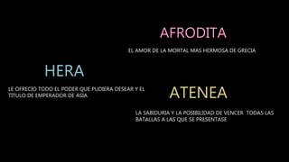 LE OFRECIO TODO EL PODER QUE PUDIERA DESEAR Y EL
TITULO DE EMPERADOR DE ASIA
EL AMOR DE LA MORTAL MAS HERMOSA DE GRECIA
LA SABIDURIA Y LA POSIBILIDAD DE VENCER TODAS LAS
BATALLAS A LAS QUE SE PRESENTASE
AFRODITA
HERA
ATENEA
 