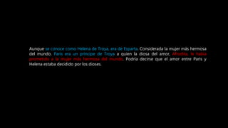 Aunque se conoce como Helena de Troya, era de Esparta. Considerada la mujer más hermosa
del mundo. Paris era un príncipe de Troya a quien la diosa del amor, Afrodita, le había
prometido a la mujer más hermosa del mundo. Podría decirse que el amor entre Paris y
Helena estaba decidido por los dioses.
 