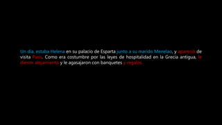 Un día, estaba Helena en su palacio de Esparta junto a su marido Menelao, y apareció de
visita Paris. Como era costumbre por las leyes de hospitalidad en la Grecia antigua, le
dieron alojamiento y le agasajaron con banquetes y regalos.
 