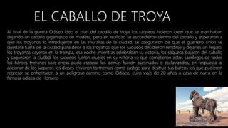 Al final de la guerra Odiseo ideo el plan del caballo de troya los saqueos hicieron creer que se marchaban
dejando un caballo gigantesco de madera, pero en realidad se escondieron dentro del caballo y esperaron a
que los troyanos lo introdujeron en las murallas de la ciudad, se aseguraron de que el guerrero sinon se
quedara fuera de la ciudad para decir a los troyanos que los saqueos decidieron rendirse y dejarles un regalo,
los troyanos cayeron en la trampa, esa noche ,mientras celebraban su victoria, los saqueos bajaron del caballo
y saquearon la ciudad, los saqueos fueron crueles en su victoria ya que cometieron actos sacrílegos de todos
los héroes troyanos solo eneas pudo escapar los demás fueron asesinados o esclavizados, en respuesta al
accionar de los saqueos los dioses enviaron tormentas como castigo para destruir sus barcos los que pudieron
regresar se enfrentaron a un peligroso camino como Odiseo, cuyo viaje de 20 años a casa de narra en la
famosa odisea de Homero
 
