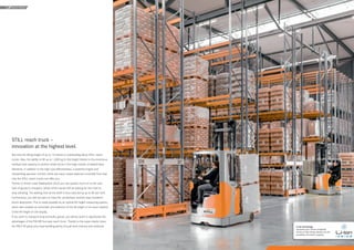 18 19
REACH TRUCK
STILL reach truck –
innovation at the highest level.
Not only the lifting height of up to 13 metres is outstanding about STILL reach
trucks. Also, the ability to lift up to 1,000 kg to this height thanks to the enormous
residual load capacity is another small stone in the large mosaic of added-value
elements. In addition to the high cost-effectiveness, a powerful engine and
outstanding operator comfort, there are many unique features to benefit from that
only the STILL reach trucks can offer you.
Thanks to Active Load Stabilisation (ALS) you can quickly move on to the next
load of goods to transport, whilst others would still be waiting for the mast to
stop vibrating. The waiting time at the shelf is thus reduced by up to 80 per cent.
Furthermore, you will not want to miss the unmatched, smooth mast transition
shock absorption. This is made possible by an optical lift height measuring system,
which also enables an automatic pre-selection of the lift height or an exact readout
of the lift height on the display.
If you want to transport long and bulky goods, you will be quick to appreciate the
advantages of the FM-4W four-way reach truck. Thanks to the super elastic tyres,
the FM-X SE gives your load handling plenty of push both indoors and outdoors. Li-Ion technology
optimises your vehicle availability
thanks to high energy density and the
possibility for interim charging.
 