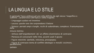 LA LINGUA E LO STILE
In generale Tasso ambisce ad uno stile definito da egli stesso “magnifico o
sublime”, caratteristico dell’epica e della tragedia
- Linguaggio audace ed inventivo
- Lessico: parole rare che sorprendono il lettore
- Sintassi: periodi ampi e lunghi, ricchi di subordinate, complessi. Frantumazione
della
misura metrica
- Utilizzo dell’enjambement: da’ un effetto drammatico di contrasto
- Pienezza di consonanti nelle rime, accenti usati il giusto
- Figure retoriche: iperbole, reticenza, prosopopea;
- Figure di contrasto (tema di conflitti ideologici e morali): ossimoro,
parallelismo,
ipebato
 