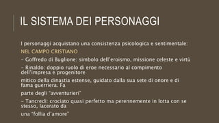 IL SISTEMA DEI PERSONAGGI
I personaggi acquistano una consistenza psicologica e sentimentale:
NEL CAMPO CRISTIANO
- Goffredo di Buglione: simbolo dell’eroismo, missione celeste e virtù
- Rinaldo: doppio ruolo di eroe necessario al compimento
dell’impresa e progenitore
mitico della dinastia estense, guidato dalla sua sete di onore e di
fama guerriera. Fa
parte degli “avventurieri”
- Tancredi: crociato quasi perfetto ma perennemente in lotta con se
stesso, lacerato da
una “follia d’amore”
 