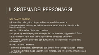IL SISTEMA DEI PERSONAGGI
NEL CAMPO PAGANO
- Re Aladino alla guida di gerusalemme, crudele monarca
- Mago Ismeno: animatore del soprannaturale di matrice diabolica, fa
incantesimi che
tentano di impedire l’impresa cristiana
- Argante: guerriero pagano, noto per la sua violenza, aggressività fisica
- Re Solimano: re di Nicea che agisce sotto l’impulso dell’odio
- Clorinda: vergine guerriera con turbamenti interiori che sfociano nella
conversione
(battezzata da Tancredi)
- Erminia: principessa tormentata dall’amore non corrisposto per Tancredi
- Armidia: all’inizio maga seduttrice di Rinaldo, alla fine donna innamorata e
sottomessa
 