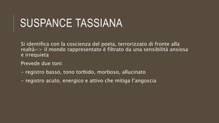 SUSPANCE TASSIANA
Si identifica con la coscienza del poeta, terrorizzato di fronte alla
realtà=> il mondo rappresentato è filtrato da una sensibilità ansiosa
e irrequieta
Prevede due toni:
- registro basso, tono torbido, morboso, allucinato
- registro acuto, energico e attivo che mitiga l’angoscia
 