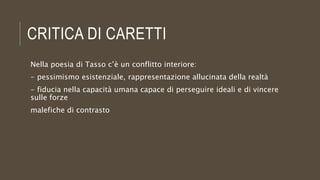 CRITICA DI CARETTI
Nella poesia di Tasso c’è un conflitto interiore:
- pessimismo esistenziale, rappresentazione allucinata della realtà
- fiducia nella capacità umana capace di perseguire ideali e di vincere
sulle forze
malefiche di contrasto
 