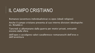 IL CAMPO CRISTIANO
Romanzo (avventura individualistica) vs epos (ideali religiosi)
Anche il campo cristiano presenta al suo interno divisioni ideologiche:
es. Rinaldo e
Tancredi si allontanano dalla guerra per motivi privati, entrambi
escono dalla sfera
dell’epos e accolgono valori cavalleresco-romanzeschi dell’eros e
dell’avventura
 