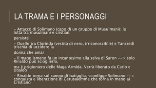 LA TRAMA E I PERSONAGGI
- Attacco di Solimano (capo di un gruppo di Musulmani): la
lotta tra musulmani e cristiani
persiste
- Duello tra Clorinda (vestita di nero, irriconoscibile) e Tancredi
(rischia di uccidere la
donna che ama)
- Il mago Ismeno fa un incantesimo alla selva di Saron --> solo
Rinaldo può scioglierlo,
ma è prigioniero delle Maga Armida. Verrà liberato da Carlo e
Ubaldo
- Rinaldo torna sul campo di battaglia, sconfigge Solimano -->
conquista e liberazione di Gerusalemme che torna in mano ai
Cristiano
 