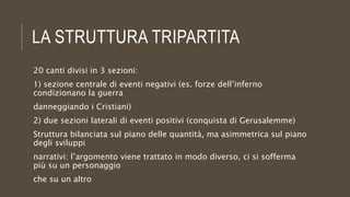 LA STRUTTURA TRIPARTITA
20 canti divisi in 3 sezioni:
1) sezione centrale di eventi negativi (es. forze dell’inferno
condizionano la guerra
danneggiando i Cristiani)
2) due sezioni laterali di eventi positivi (conquista di Gerusalemme)
Struttura bilanciata sul piano delle quantità, ma asimmetrica sul piano
degli sviluppi
narrativi: l’argomento viene trattato in modo diverso, ci si sofferma
più su un personaggio
che su un altro
 