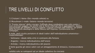 TRE LIVELLI DI CONFLITTO
1) Cristiani (=bene=Dio=mondo celeste) vs
2) Musulmani (=male=Satana=mondo terrestre)
3) “Fronte interno” della crociata: Goffredo deve combattere non solo contro i
suoi avversari pagani, ma anche con le forze infernali che li appoggiano. Satana,
soccorrendo gli infedeli, prova a colpire i crociati cristiani dall’interno, sul piano
della fermezza ideologica e della fiducia nell’impresa. Connessione tra i
compagni.
Il male, però risulta portatore di ideali (valori dell’individualismo umanistico-
rinascimentale)
- Solimano= ideale della virtù in contrasto alla fortuna
- Argante= ricerca individualistica dell’onore
- Armida= ricerca individualistica del piacere
Il bene guarda gli stessi valori con un atteggiamento di distacco, riconoscendone
la
validità solo se sottoposti ad un ideale collettivo (la crociata)
 