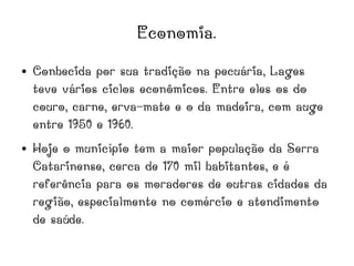 Economia.
● Conhecida por sua tradição na pecuária, Lages
teve vários ciclos econômicos. Entre eles os do
couro, carne, erva-mate e o da madeira, com auge
entre 1950 e 1960.
● Hoje o município tem a maior população da Serra
Catarinense, cerca de 170 mil habitantes, e é
referência para os moradores de outras cidades da
região, especialmente no comércio e atendimento
de saúde.
 