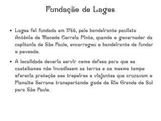 Fundação de Lages
● Lages foi fundada em 1766, pelo bandeirante paulista
Antônio de Macedo Correia Pinto, quando o governador da
capitania de São Paulo, encarregou o bandeirante de fundar
o povoado.
● A localidade deveria servir como defesa para que os
castelhanos não invadissem as terras e ao mesmo tempo
oferecia proteção aos tropeiros e viajantes que cruzavam o
Planalto Serrano transportando gado do Rio Grande do Sul
para São Paulo.
 