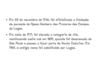 ● Em 22 de novembro de 1766, foi oficializada a fundação
do povoado de Nossa Senhora dos Prazeres dos Campos
de Lages.
● Em maio de 1771, foi elevada a categoria de vila,
continuando assim até em 1820, quando foi desanexada de
São Paulo e passou a fazer parte de Santa Catarina. Em
1960, o antigo nome foi substituído por Lages.
 