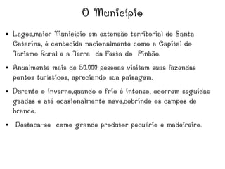 O Município
● Lages,maior Município em extensão territorial de Santa
Catarina, é conhecida nacionalmente como a Capital do
Turismo Rural e a Terra da Festa do Pinhão.
● Anualmente mais de 50.000 pessoas visitam suas fazendas
pontos turísticos, apreciando sua paisagem.
● Durante o inverno,quando o frio é intenso, ocorrem seguidas
geadas e até ocasionalmente neve,cobrindo os campos de
branco.
● Destaca-se como grande produtor pecuário e madeireiro.
 