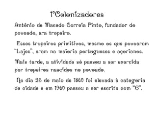 1°Colonizadores
Antônio de Macedo Correia Pinto, fundador do
povoado, era tropeiro.
Esses tropeiros primitivos, mesmo os que povoaram
“Lajes”, eram na maioria portugueses e açorianos.
Mais tarde, a atividade só passou a ser exercida
por tropeiros nascidos no povoado.
No dia 25 de maio de 1860 foi elevada à categoria
de cidade e em 1960 passou a ser escrita com “G”.
 