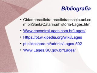 Bibliografia
●
Cidadebrasileira.brasileiraescola.uol.co
m.br/SantaCatarina/história-Lages.htm
●
Www.encontraLages.com.br/Lages/
●
Https://pt.wikipedia.org/wiki/Lages
●
pt.slideshare.nt/adrinic/Lages-502
●
Www.Lages.SC.gov.br/Lages/
 