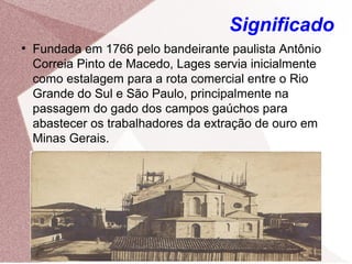 Significado
●
Fundada em 1766 pelo bandeirante paulista Antônio
Correia Pinto de Macedo, Lages servia inicialmente
como estalagem para a rota comercial entre o Rio
Grande do Sul e São Paulo, principalmente na
passagem do gado dos campos gaúchos para
abastecer os trabalhadores da extração de ouro em
Minas Gerais.
 