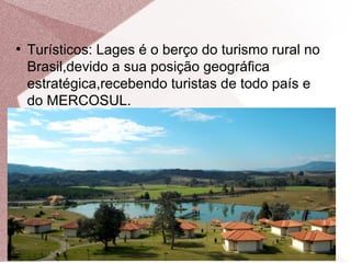 ●
Turísticos: Lages é o berço do turismo rural no
Brasil,devido a sua posição geográfica
estratégica,recebendo turistas de todo país e
do MERCOSUL.
 