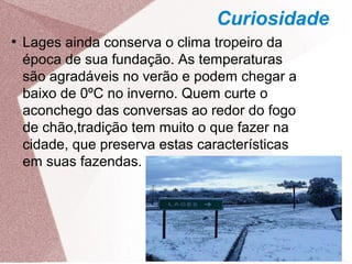 Curiosidade
●
Lages ainda conserva o clima tropeiro da
época de sua fundação. As temperaturas
são agradáveis no verão e podem chegar a
baixo de 0ºC no inverno. Quem curte o
aconchego das conversas ao redor do fogo
de chão,tradição tem muito o que fazer na
cidade, que preserva estas características
em suas fazendas.
 