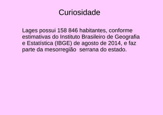 Curiosidade
Lages possui 158 846 habitantes, conforme
estimativas do Instituto Brasileiro de Geografia
e Estatística (IBGE) de agosto de 2014, e faz
parte da mesorregião serrana do estado.
 