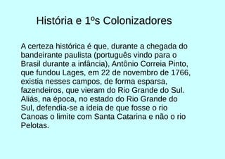História e 1ºs Colonizadores
A certeza histórica é que, durante a chegada do
bandeirante paulista (português vindo para o
Brasil durante a infância), Antônio Correia Pinto,
que fundou Lages, em 22 de novembro de 1766,
existia nesses campos, de forma esparsa,
fazendeiros, que vieram do Rio Grande do Sul.
Aliás, na época, no estado do Rio Grande do
Sul, defendia-se a ideia de que fosse o rio
Canoas o limite com Santa Catarina e não o rio
Pelotas.
 