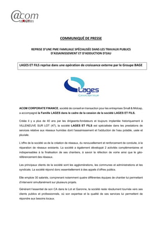 12/11/2021
COMMUNIQUÉ DE PRESSE
REPRISE D’UNE PME FAMILIALE SPÉCIALISÉE DANS LES TRAVAUX PUBLICS
D’ASSAINISSEMENT ET D’ADDUCTION D’EAU
LAGES ET FILS reprise dans une opération de croissance externe par le Groupe BAGE
ACOM CORPORATE FINANCE, société de conseil en transaction pour les entreprises Small & Midcap,
a accompagné la Famille LAGES dans le cadre de la cession de la société LAGES ET FILS.
Créée il y a plus de 40 ans par les dirigeants-fondateurs et toujours implantée historiquement à
VILLENEUVE SUR LOT (47), la société LAGES ET FILS est spécialisée dans les prestations de
services relative aux réseaux humides dont l’assainissement et l’adduction de l’eau potable, usée et
pluviale.
L’offre de la société va de la création de réseaux, du renouvellement et renforcement de conduite, à la
réparation de réseaux existants. La société a également développé 2 activités complémentaires et
indispensables à la finalisation de ses chantiers, à savoir la réfection de voirie ainsi que le géo-
référencement des réseaux.
Les principaux clients de la société sont les agglomérations, les communes et administrations et les
syndicats. La société répond donc essentiellement à des appels d’offres publics.
Elle emploie 30 salariés, comprenant notamment quatre différentes équipes de chantier lui permettant
d’intervenir simultanément sur plusieurs projets.
Générant l’essentiel de son CA dans le Lot et Garonne, la société reste résolument tournée vers ses
clients publics et professionnels, où son expertise et la qualité de ses services lui permettent de
répondre aux besoins locaux.
 