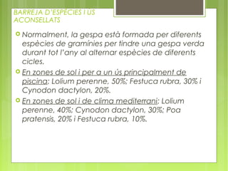BARREJA D’ESPÈCIES I ÚS
ACONSELLATS
 Normalment, la gespa està formada per diferents
  espècies de gramínies per tindre una gespa verda
  durant tot l’any al alternar espècies de diferents
  cicles.
 En zones de sol i per a un ús principalment de
  piscina: Lolium perenne, 50%; Festuca rubra, 30% i
  Cynodon dactylon, 20%.
 En zones de sol i de clima mediterrani: Lolium
  perenne, 40%; Cynodon dactylon, 30%; Poa
  pratensis, 20% i Festuca rubra, 10%.
 