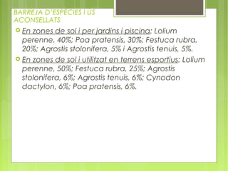 BARREJA D’ESPÈCIES I ÚS
ACONSELLATS
 En zones de sol i per jardins i piscina: Lolium
  perenne, 40%; Poa pratensis, 30%; Festuca rubra,
  20%; Agrostis stolonifera, 5% i Agrostis tenuis, 5%.
 En zones de sol i utilitzat en terrens esportius: Lolium
  perenne, 50%; Festuca rubra, 25%; Agrostis
  stolonifera, 6%; Agrostis tenuis, 6%; Cynodon
  dactylon, 6%; Poa pratensis, 6%.
 