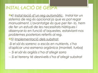 INSTAL·LACIÓ DE GESPA
 4)   Instal·lació d’un reg automàtic. Instal·lar un
 sistema de reg és opcional ja que es pot regar
 manualment. L'avantatge és que per fer- lo, hem
 de fer un estudi de les necessitats hídriques i
 dissenyar-lo en funció d’aquestes, estalviant-nos
 problemes posteriors referits al reg.
 5) Implementació dels substrat.

 -Si el sòl és sorrenc o escàs en nutrients, s’ha
 d'aplicar una esmena orgànica (mantell, turba)
 -- Si el sòl és argilós s’ha d’afegir sorra
 -- Si el terreny té desnivells s’ha d’afegir substrat
 