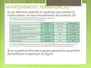 MANTENIMENT: FERTILITZACIÓ
2) Les diferents varietats d’ espècies que formen la
nostra gespa i els seus requeriments de nutrients. EX




3) La superfície total de la gespa perquè les quantitats
de fertilitzant s’expressen en Kg/m2
 
