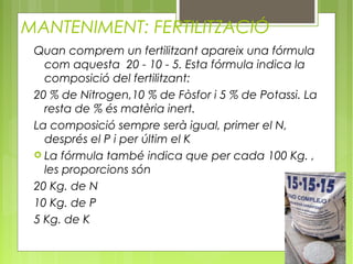 MANTENIMENT: FERTILITZACIÓ
 Quan comprem un fertilitzant apareix una fórmula
   com aquesta 20 - 10 - 5. Esta fórmula indica la
   composició del fertilitzant:
 20 % de Nitrogen,10 % de Fòsfor i 5 % de Potassi. La
   resta de % és matèria inert.
 La composició sempre serà igual, primer el N,
   després el P i per últim el K
  La fórmula també indica que per cada 100 Kg. ,
   les proporcions són
 20 Kg. de N
 10 Kg. de P
 5 Kg. de K
 